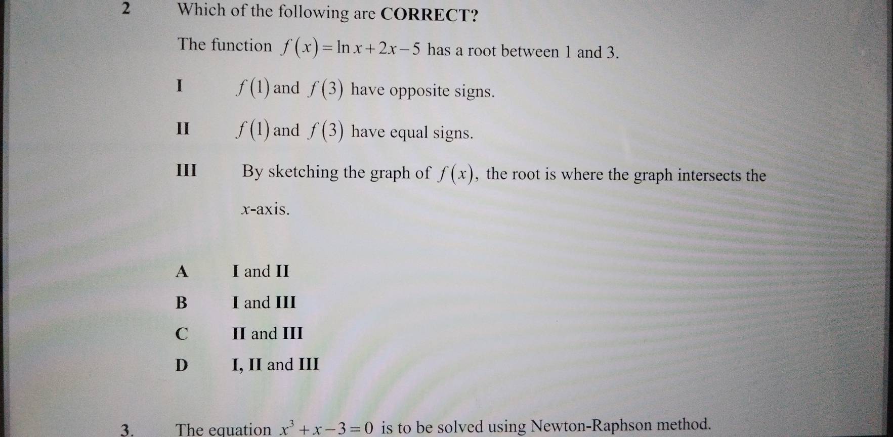 Which of the following are CORRECT?
The function f(x)=ln x+2x-5 has a root between 1 and 3.
1 f(1) and f(3) have opposite signs.
II f(1) and f(3) have equal signs.
III By sketching the graph of f(x) , the root is where the graph intersects the
x-axis.
A I and II
B I and III
C II and III
D I, II and III
3. The equation x^3+x-3=0 is to be solved using Newton-Raphson method.