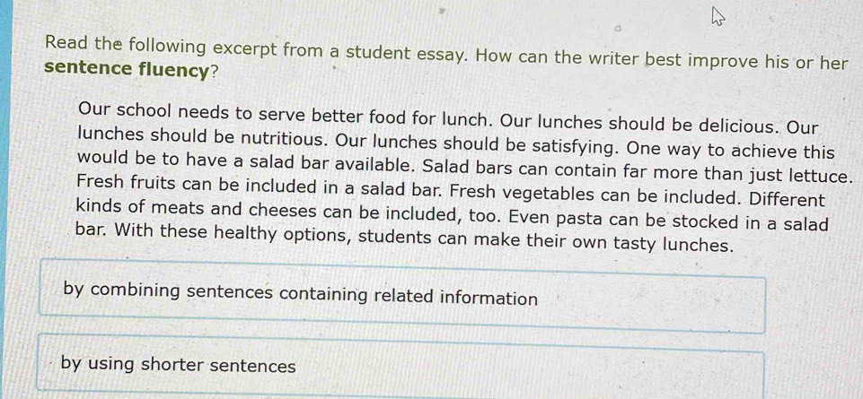 Read the following excerpt from a student essay. How can the writer best improve his or her 
sentence fluency? 
Our school needs to serve better food for lunch. Our lunches should be delicious. Our 
lunches should be nutritious. Our lunches should be satisfying. One way to achieve this 
would be to have a salad bar available. Salad bars can contain far more than just lettuce. 
Fresh fruits can be included in a salad bar. Fresh vegetables can be included. Different 
kinds of meats and cheeses can be included, too. Even pasta can be stocked in a salad 
bar. With these healthy options, students can make their own tasty lunches. 
by combining sentences containing related information 
by using shorter sentences