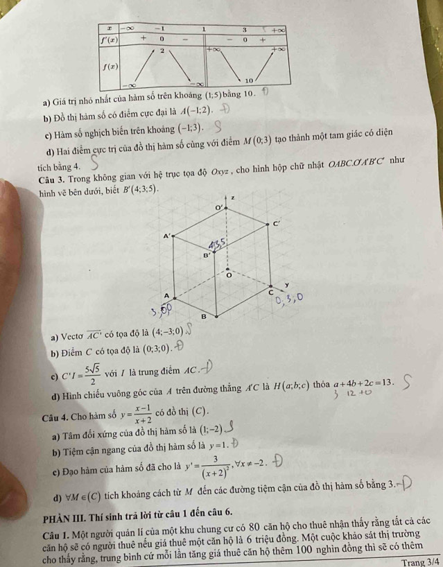 a) Giá trị nhỏ nhất của hàm số t
b) Đồ thị hàm số có điểm cực đại là A(-1;2)
c) Hàm số nghịch biến trên khoảng (-1;3).
d) Hai điểm cực trị của đồ thị hàm số cùng với điểm M(0;3) tạo thành một tam giác có điện
tích bằng 4.
Câu 3. Trong không gian với hệ trục tọa độ Oxyz , cho hình hộp chữ nhật OABC.O A'B'C' như
hình vẽ bên dưới, biết 
a) Vectơ overline AC có tọa độ là (4;-3;0)
b) Điểm C có tọa độ là (0;3;0)
c) C'I= 5sqrt(5)/2  với / là trung điểm AC .
d) Hình chiếu vuông góc của A trên đường thẳng AC là H(a;b;c) thỏa a+4b+2c=13.
Câu 4. Cho hàm số y= (x-1)/x+2  có đồ thị (C).
a) Tâm đổi xứng của đồ thị hàm số là (1;-2)
b) Tiệm cận ngang của đồ thị hàm số là y=1.
c) Đạo hàm của hàm số đã cho là y'=frac 3(x+2)^2,forall x!= -2.
d) forall M∈ (C) tích khoảng cách từ Mô đến các đường tiệm cận của đồ thị hàm số bằng 3.
PHÀN III. Thí sinh trả lời từ câu 1 đến câu 6.
Câu 1. Một người quản lí của một khu chung cư có 80 căn hộ cho thuê nhận thấy rằng tắt cả các
căn hộ sẽ có người thuê nếu giá thuê một căn hộ là 6 triệu đồng. Một cuộc khảo sát thị trường
cho thấy rằng, trung bình cứ mỗi lần tăng giá thuê căn hộ thêm 100 nghìn đồng thì sẽ có thêm
Trang 3/4