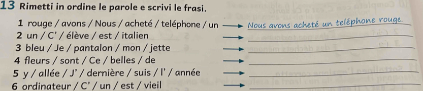 Rimetti in ordine le parole e scrivi le frasi. 
1 rouge / avons / Nous / acheté / teléphone / un_ 
2 un / C' / élève / est / italien_ 
3 bleu / Je / pantalon / mon / jette_ 
4 fleurs / sont / Ce / belles / de_ 
5 y / allée / J' / dernière / suis / l' / année_ 
6 ordinateur / C’ / un / est / vieil_