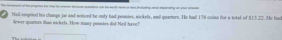 The movement of the progress bar may be uneven because questions can be worth more or less (including zero) depending on your answer. 
i Neil emptied his change jar and noticed he only had pennies, nickels, and quarters. He had 178 coins for a total of $13.22. He had 
fewer quarters than nickels. How many pennies did Neil have?
(-3=∠ 4=∠ 3=30°