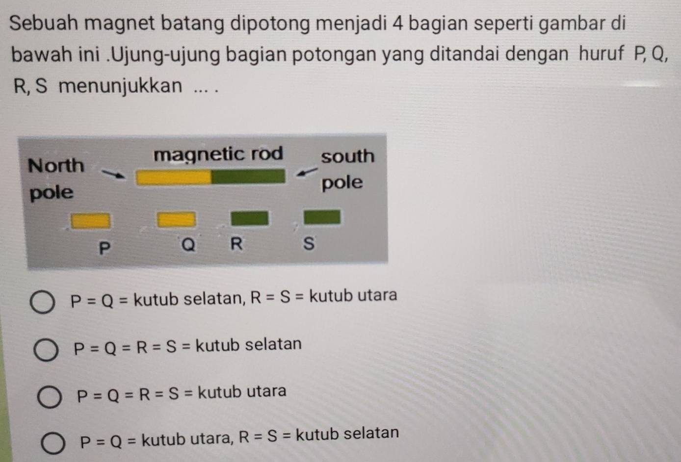 Sebuah magnet batang dipotong menjadi 4 bagian seperti gambar di
bawah ini .Ujung-ujung bagian potongan yang ditandai dengan huruf P, Q,
R, S menunjukkan ... .
North
magnetic rod south
pole
pole
P
Q R
s
P=Q= kutub selatan, R=S= kutub utara
P=Q=R=S= kutub selatan
P=Q=R=S= kutub utara
P=Q= kutub utara, R=S= kutub selatan