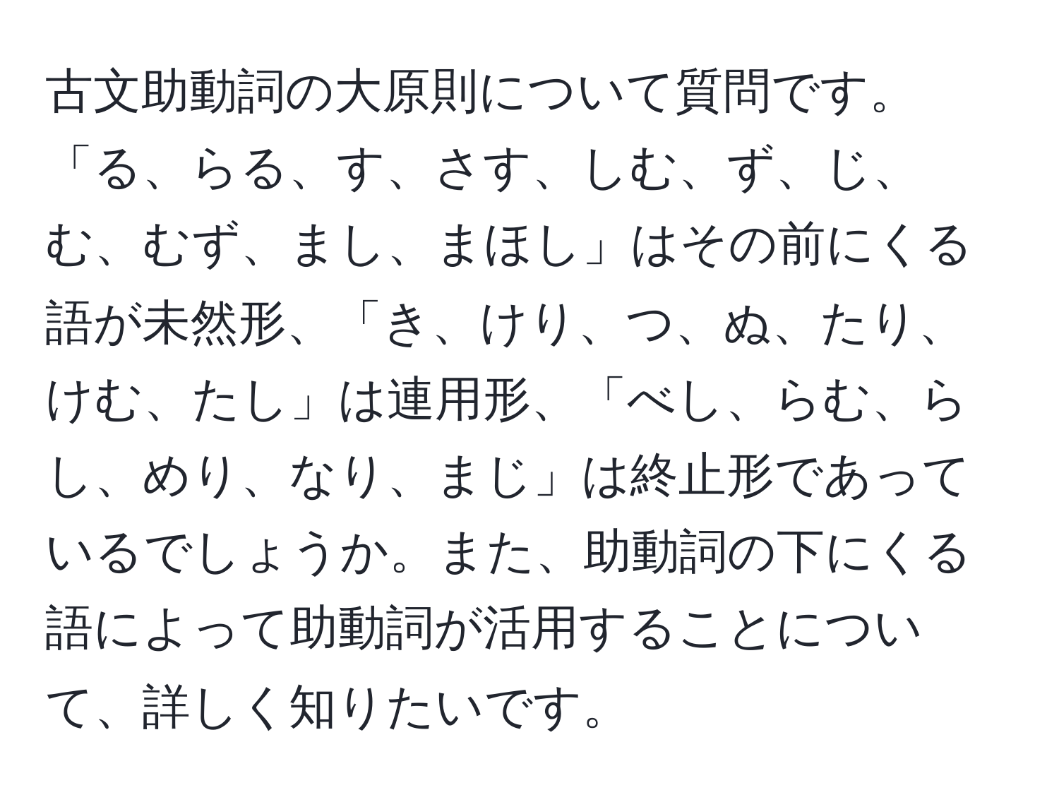 古文助動詞の大原則について質問です。「る、らる、す、さす、しむ、ず、じ、む、むず、まし、まほし」はその前にくる語が未然形、「き、けり、つ、ぬ、たり、けむ、たし」は連用形、「べし、らむ、らし、めり、なり、まじ」は終止形であっているでしょうか。また、助動詞の下にくる語によって助動詞が活用することについて、詳しく知りたいです。