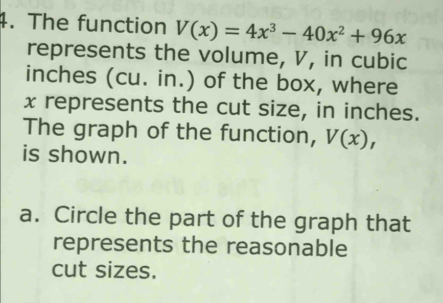 The function V(x)=4x^3-40x^2+96x
represents the volume, V, in cubic
inches (cu. in.) of the box, where
x represents the cut size, in inches. 
The graph of the function, V(x), 
is shown. 
a. Circle the part of the graph that 
represents the reasonable 
cut sizes.