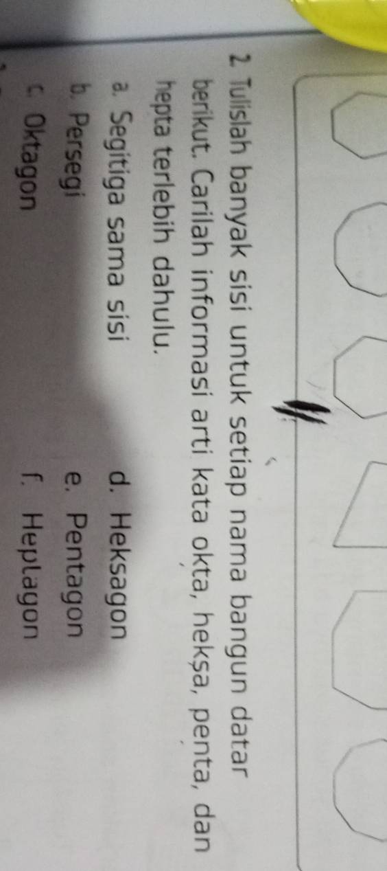 Tulislah banyak sisi untuk setiap nama bangun datar
berikut. Carilah informasi arti kata okta, hekṣa, penta, dan
hepta terlebih dahulu.. Segitiga sama sisi d. Heksagon
b. Persegi e. Pentagon
c. Oktagon f. Heplagon