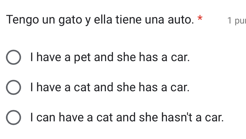 Tengo un gato y ella tiene una auto. * 1 pul
I have a pet and she has a car.
I have a cat and she has a car.
I can have a cat and she hasn't a car.