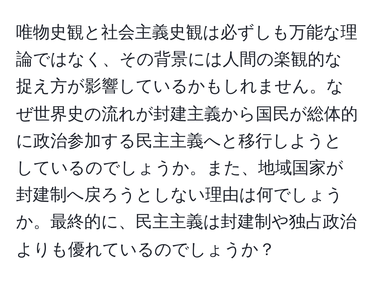 唯物史観と社会主義史観は必ずしも万能な理論ではなく、その背景には人間の楽観的な捉え方が影響しているかもしれません。なぜ世界史の流れが封建主義から国民が総体的に政治参加する民主主義へと移行しようとしているのでしょうか。また、地域国家が封建制へ戻ろうとしない理由は何でしょうか。最終的に、民主主義は封建制や独占政治よりも優れているのでしょうか？