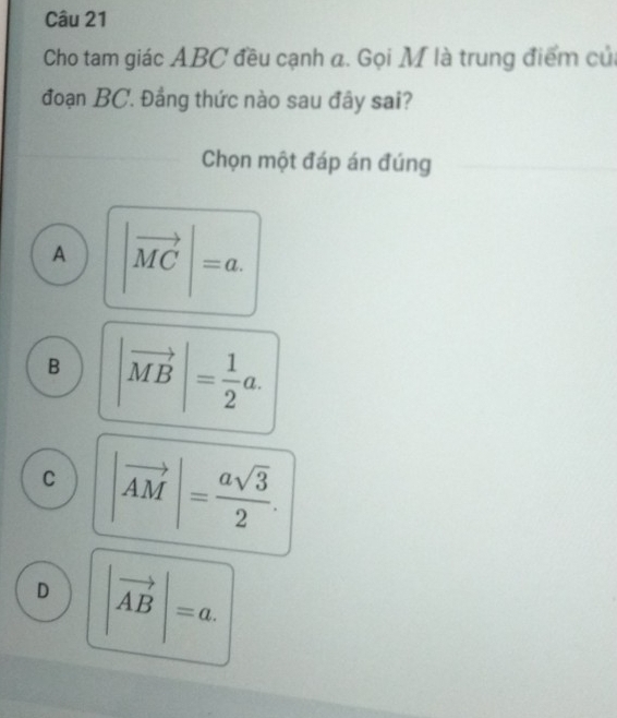 Cho tam giác ABC đều cạnh a. Gọi M là trung điểm củ
đoạn BC. Đẳng thức nào sau đây sai?
Chọn một đáp án đúng
A |vector MC|=a.
B |vector MB|= 1/2 a.
C |vector AM|= asqrt(3)/2 .
D |vector AB|=a.