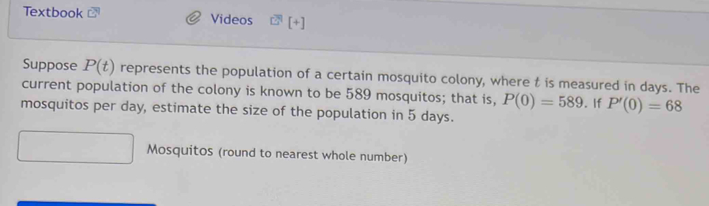 Textbook Videos [+] 
Suppose P(t) represents the population of a certain mosquito colony, where t is measured in days. The 
current population of the colony is known to be 589 mosquitos; that is, P(0)=589. If P'(0)=68
mosquitos per day, estimate the size of the population in 5 days. 
Mosquitos (round to nearest whole number)