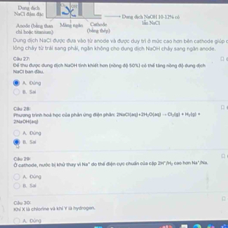 NaCl đệm đặc Dung dịch Dung dịch NaOH 10-12% có
chì hoặc titanium) Anode (bằng than Màng ngăn Cathode lẫn NaCl
(bàng thép)
Dung dịch NaCI được đưa vào từ anode và được duy trì ở mức cao hơn bên cathode giúp ở
lông chảy từ trái sang phải, ngăn không cho dung dịch NaOH chảy sang ngăn anode.
Câu 27: □ 
NaCl ban đầu. Dể thu được dung dịch NaOH tình khiết hơn (nồng độ 50%) có thể tăng nồng độ dung dịch
A. Đùng
D. Sai
Cầu 28: Phương trình hoá học của phản ứng điện phần: 2H_3Cl(aq)+2H_2O(aq)to Cl_3(g)+H_2(g)
2NaOH(aq)
A. Đúng
B. Sa
Câu 20 Ở cathode, nước bị khử thay vì Na^+ do thế điện cực chuẩn của cập 294° M_3 cao hơn Na*/Na.
A. Đúng
R. Sal
Câu 30:
Khỉ X là chlorine và khí Y là hydrogen.
A. Đùng