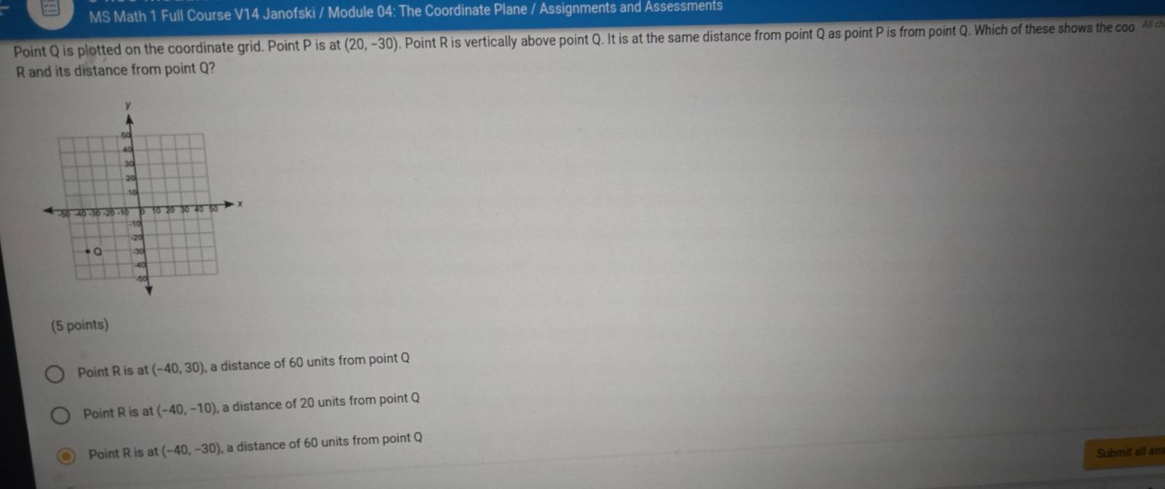 MS Math 1 Full Course V14 Janofski / Module 04: The Coordinate Plane / Assignments and Assessments
Point Q is plotted on the coordinate grid. Point P is at (20,-30). Point R is vertically above point Q. It is at the same distance from point Q as point P is from point Q. Which of these shows the coo. Al ch
R and its distance from point Q?
(5 points)
Point R is at (-40,30) , a distance of 60 units from point Q
Point R is at (-40,-10), , a distance of 20 units from point Q
Point R is at (-40,-30) , a distance of 60 units from point Q
Submit all an