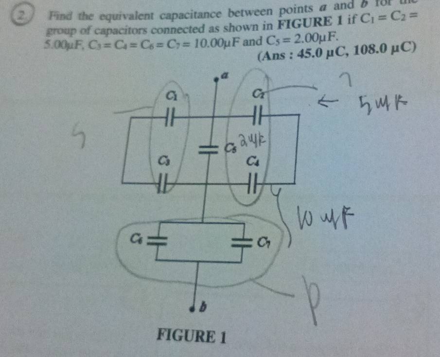 Find the equivalent capacitance between points a and 0 for 
group of capacitors connected as shown in FIGURE 1 if C_1=C_2=
5.00μF, C_3=C_4=C_6=C_7=10.00mu F and C_5=2.00mu F.
(Ans : 45.0 µC, 108.0mu C)