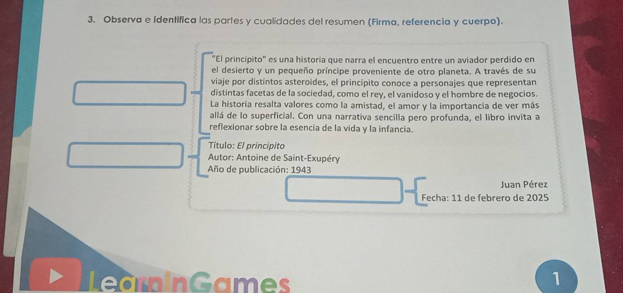 Observa e identifica las partes y cualidades del resumen (Firma, referencia y cuerpo). 
"El principito" es una historia que narra el encuentro entre un aviador perdido en 
el desierto y un pequeño príncipe proveniente de otro planeta. A través de su 
viaje por distintos asteroides, el principito conoce a personajes que representan 
distintas facetas de la sociedad, como el rey, el vanidoso y el hombre de negocios. 
La historia resalta valores como la amistad, el amor y la importancia de ver más 
allá de lo superficial. Con una narrativa sencilla pero profunda, el libro invita a 
reflexionar sobre la esencia de la vida y la infancia. 
Título: El principito 
Autor: Antoine de Saint-Exupéry 
Año de publicación: 1943 
Juan Pérez 
Fecha: 11 de febrero de 2025 
LearninGames 1