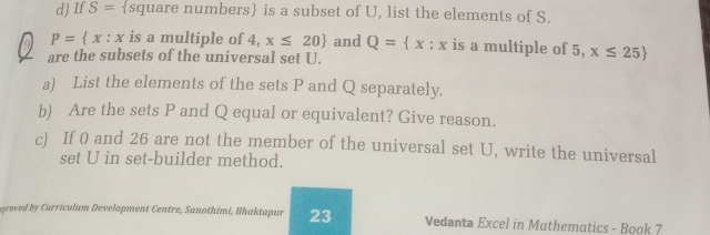 If S= square numbers is a subset of U, list the elements of S. 
a P= x:x is a multiple of 4, x≤ 20 and Q= x:x is a multiple of 5, x≤ 25
are the subsets of the universal set U. 
a) List the elements of the sets P and Q separately. 
b) Are the sets P and Q equal or equivalent? Give reason. 
c) If 0 and 26 are not the member of the universal set U, write the universal 
set U in set-builder method. 
groved by Curriculum Development Centre, Sanothimi, Bhaktapur 23 Vedanta Excel in Mathematics - Book 7