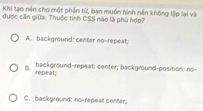 Khi tạo nền cho một phần tử, bạn muốn hình nền không lặp lại và
được căn giữa. Thuộc tính CSS nào là phù hợp?
A. background: center no-repeat;
B. background-repeat: center; background-position: no-
repeat;
C. background: no-repeat center;