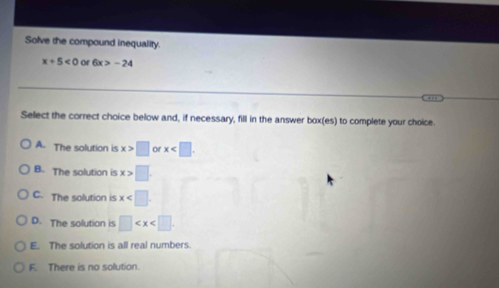Solve the compound inequality.
x+5<0</tex> of 6x>-24
Select the correct choice below and, if necessary, fill in the answer box(es) to complete your choice.
A. The solution is x>□ or x .
B. The solution is x>□.
C. The solution is x .
D. The solution is □ .
E. The solution is all real numbers.
F. There is no solution.