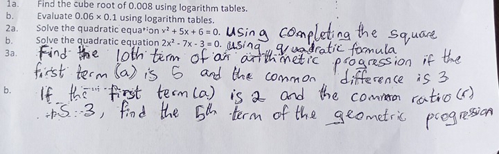 Find the cube root of 0.008 using logarithm tables. 
b. Evaluate 0.06* 0.1 using logarithm tables. 
2a. Solve the quadratic equation x^2+5x+6=0
b. Solve the quadratic equation 2x^2-7x-3=0
3a. 
b.