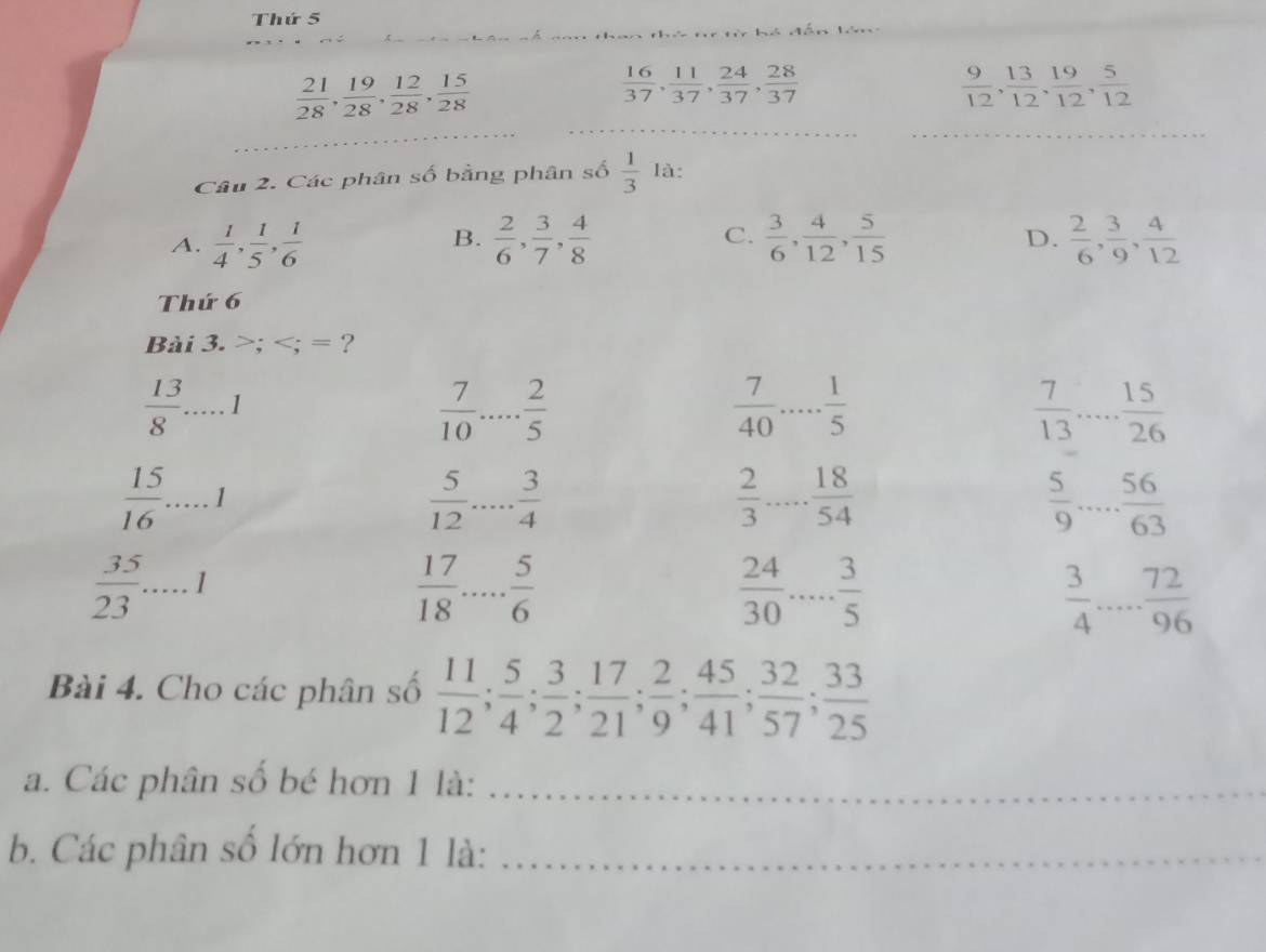 Thứ 5
 21/28 , 19/28 , 12/28 , 15/28 
 16/37 , 11/37 , 24/37 , 28/37 
 9/12 , 13/12 , 19/12 , 5/12 
_
_
Câu 2. Các phân số bằng phân số  1/3  là:
A.  1/4 , 1/5 , 1/6   2/6 , 3/7 , 4/8  C.  3/6 , 4/12 , 5/15   2/6 , 3/9 , 4/12 
B.
D.
Thứ 6
Bài 3. >; = ?
 13/8 . _ 1
 7/10  _  2/5 
 7/40  _  1/5 
 7/13  _  15/26 
 15/16 .....1
 5/12  _  3/4 
 2/3   18/54 
 5/9  _  56/63 
 35/23 .....1
 17/18  _  5/6 
 24/30  _  3/5 
 3/4  _  72/96 
Bài 4. Cho các phân số  11/12 ; 5/4 ; 3/2 ; 17/21 ; 2/9 ; 45/41 ; 32/57 ; 33/25 
a. Các phân số bé hơn 1 là:_
b. Các phân số lớn hơn 1 là:_