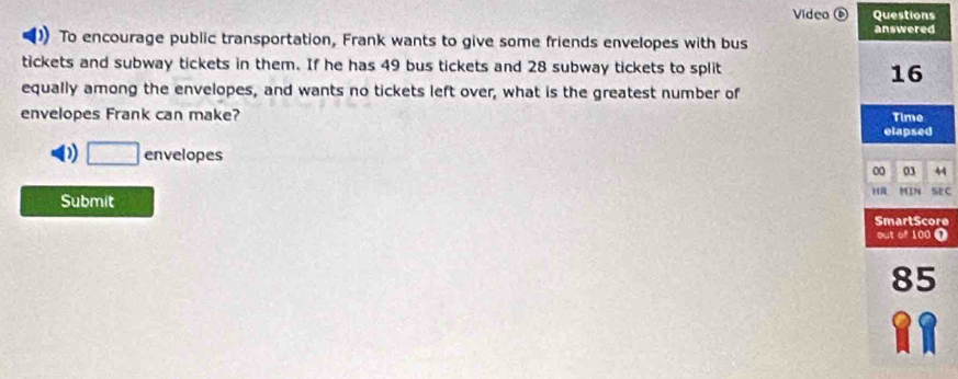 Video ⑥ Questions
answered
)) To encourage public transportation, Frank wants to give some friends envelopes with bus
tickets and subway tickets in them. If he has 49 bus tickets and 28 subway tickets to split
16
equally among the envelopes, and wants no tickets left over, what is the greatest number of
envelopes Frank can make? Time
elapsed
D □ envelopes 03 44
00
H
Submit MIN SEC
SmartScore
out of 100 T
85