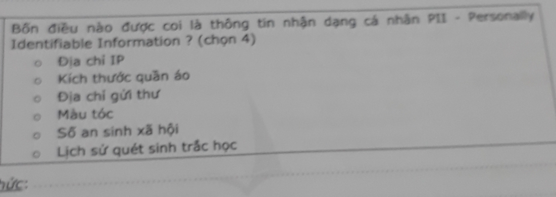 Bốn điều nào được coi là thông tin nhận dạng cá nhân PII - Personally
Identifiable Information ? (chọn 4)
Địa chỉ IP
Kích thước quān áo
Địa chỉ gửi thư
Màu tóc
Số an sinh xã hội
Lịch sử quét sinh trắc học
hức: