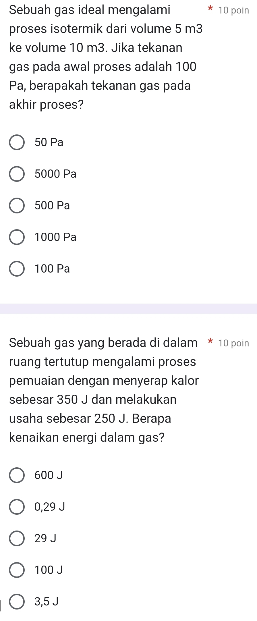 Sebuah gas ideal mengalami 10 poin
proses isotermik dari volume 5 m3
ke volume 10 m3. Jika tekanan
gas pada awal proses adalah 100
Pa, berapakah tekanan gas pada
akhir proses?
50 Pa
5000 Pa
500 Pa
1000 Pa
100 Pa
Sebuah gas yang berada di dalam * 10 poin
ruang tertutup mengalami proses
pemuaian dengan menyerap kalor
sebesar 350 J dan melakukan
usaha sebesar 250 J. Berapa
kenaikan energi dalam gas?
600 J
0,29 J
29 J
100 J
3,5 J