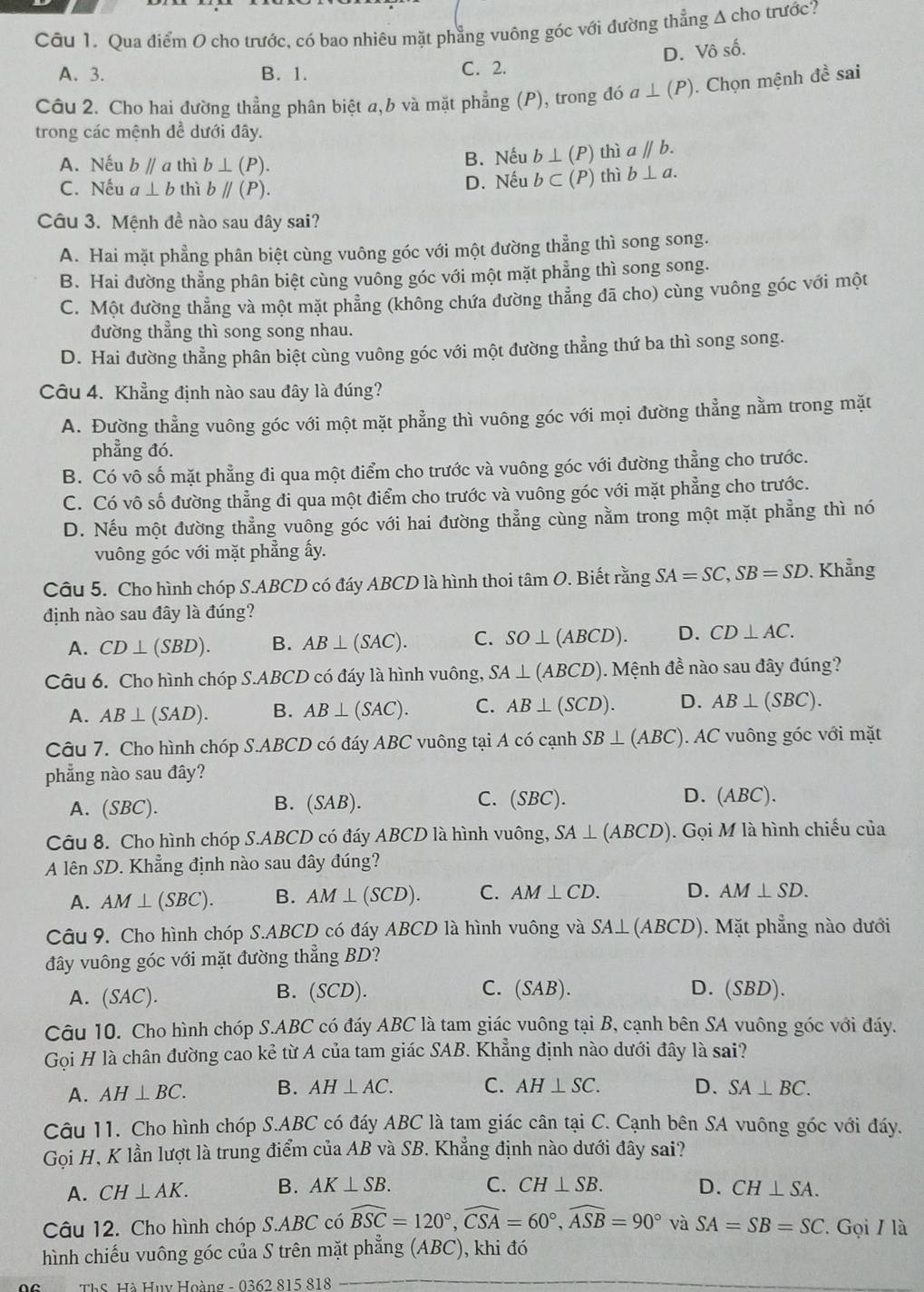 Qua điểm 0 cho trước, có bao nhiêu mặt phẳng vuông góc với đường thẳng A cho trước?
D. Vô số.
A. 3. B. 1. C. 2.
Câu 2. Cho hai đường thẳng phân biệt a,b và mặt phẳng (P), trong đó a⊥ (P ). Chọn mệnh đề sai
trong các mệnh đề dưới đây.
A. Nếu bparallel a thì b⊥ (P).
B. Nếu b⊥ (P) thì aparallel b.
C. Nếu a⊥ b thì bparallel (P). D. Nếu b⊂ (P) thì b⊥ a.
Câu 3. Mệnh đề nào sau dây sai?
A. Hai mặt phẳng phân biệt cùng vuông góc với một đường thẳng thì song song.
B. Hai đường thẳng phân biệt cùng vuông góc với một mặt phẳng thì song song.
C. Một đường thẳng và một mặt phẳng (không chứa đường thẳng đã cho) cùng vuông góc với một
đường thẳng thì song song nhau.
D. Hai đường thẳng phân biệt cùng vuông góc với một đường thẳng thứ ba thì song song.
Câu 4. Khẳng định nào sau đây là đúng?
A. Đường thẳng vuông góc với một mặt phẳng thì vuông góc với mọi đường thẳng nằm trong mặt
phẳng đó.
B. Có vô số mặt phẳng đi qua một điểm cho trước và vuông góc với đường thẳng cho trước.
C. Có vô số đường thẳng đi qua một điểm cho trước và vuông góc với mặt phẳng cho trước.
D. Nếu một đường thẳng vuông góc với hai đường thẳng cùng nằm trong một mặt phẳng thì nó
vuông góc với mặt phẳng ấy.
Câu 5. Cho hình chóp S.ABCD có đáy ABCD là hình thoi tâm O. Biết rằng SA=SC,SB=SD. Khẳng
định nào sau đây là đúng?
A. CD⊥ (SBD). B. AB⊥ (SAC). C. SO⊥ (ABCD). D. CD⊥ AC.
Câu 6. Cho hình chóp S.ABCD có đáy là hình vuông, SA⊥ (ABCD). Mệnh đề nào sau đây đúng?
A. AB⊥ (SAD). B. AB⊥ (SAC). C. AB⊥ (SCD). D. AB⊥ (SBC).
Câu 7. Cho hình chóp S.ABCD có đáy ABC vuông tại A có cạnh SB⊥ (ABC) AC vuông góc với mặt
phẳng nào sau đây?
A. (SBC). B. (SAB). C. (SBC ).
D. (ABC).
Câu 8. Cho hình chóp S.ABCD có đáy ABCD là hình vuông, SA⊥ (ABCD). Gọi M là hình chiếu của
A lên SD. Khẳng định nào sau đây đúng?
A. AM⊥ (SBC). B. AM⊥ (SCD). C. AM⊥ CD. D. AM⊥ SD.
Câu 9. Cho hình chóp S.ABCD có đáy ABCD là hình vuông và SA⊥ (ABCD) ). Mặt phẳng nào dưới
đây vuông góc với mặt đường thẳng BD?
A. (SAC). B. (SCD). C. (SAB). D. (SBD).
Câu 10. Cho hình chóp S.ABC có đáy ABC là tam giác vuông tại B, cạnh bên SA vuông góc với đáy.
Gọi H là chân đường cao kẻ từ A của tam giác SAB. Khẳng định nào dưới đây là sai?
A. AH⊥ BC. B. AH⊥ AC. C. AH⊥ SC. D. SA⊥ BC.
Câu 11. Cho hình chóp S.ABC có đáy ABC là tam giác cân tại C. Cạnh bên SA vuông góc với đáy.
Gọi H, K lần lượt là trung điểm của AB và SB. Khẳng định nào dưới đây sai?
A. CH⊥ AK. B. AK⊥ SB. C. CH⊥ SB. D. CH⊥ SA.
Câu 12. Cho hình chóp S.ABC có widehat BSC=120°,widehat CSA=60°,widehat ASB=90° và SA=SB=SC. Gọi / là
hình chiếu vuông góc của S trên mặt phẳng (ABC), khi đó
ThS. Hà Huy Hoàng - 0362 815 818