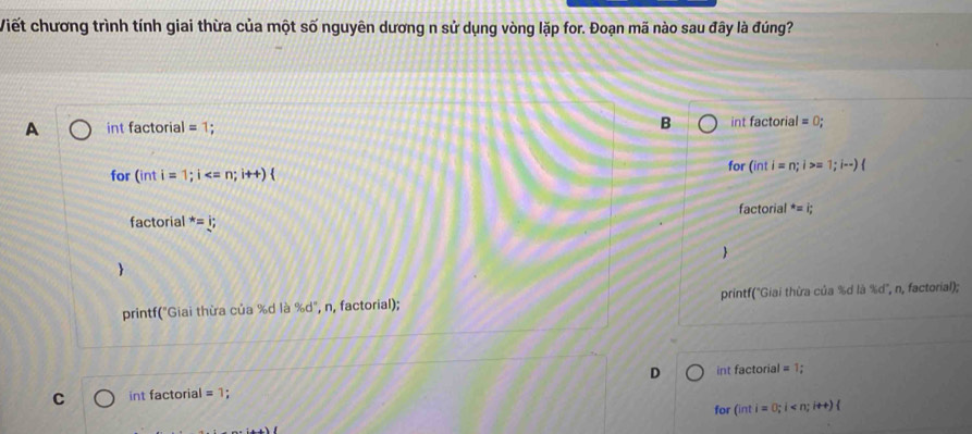 Viết chương trình tính giai thừa của một số nguyên dương n sử dụng vòng lặp for. Đoạn mã nào sau đây là đúng?
A int factorial =1; B int factorial =0;
for (inti=1;i for (inti=n;i>=1;i-)
factorial^*=i;
factorial =i;

printf("Giai thừa của %d là % c d', n, factorial); printf("Giai thừa của %d là 360 ', n, factorial);
D int factorial =1; 
C int factorial =1; 
for (inti=0;i