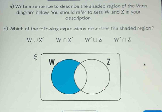 Write a sentence to describe the shaded region of the Venn
diagram below. You should refer to sets W and Z in your
description.
b) Which of the following expressions describes the shaded region?
W∪ Z' W∩ Z' W'∪ Z W'∩ Z
C