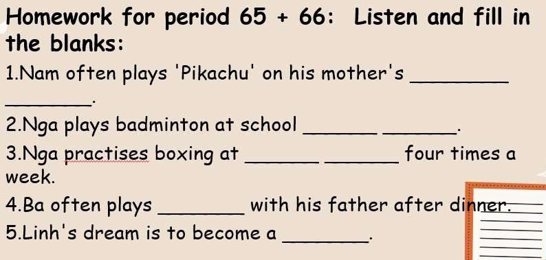 Homework for period 65+66 : Listen and fill in 
the blanks: 
1.Nam often plays 'Pikachu' on his mother's_ 
_ 
2.Nga plays badminton at school_ 
_. 
3.Nga practises boxing at __four times a 
week. 
4.Ba often plays _with his father after dinner. 
5.Linh's dream is to become a 
_ 
_. 
_