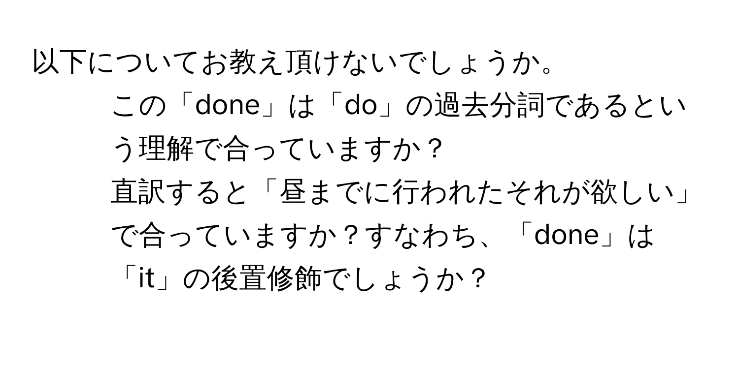 以下についてお教え頂けないでしょうか。
1. この「done」は「do」の過去分詞であるという理解で合っていますか？
2. 直訳すると「昼までに行われたそれが欲しい」で合っていますか？すなわち、「done」は「it」の後置修飾でしょうか？