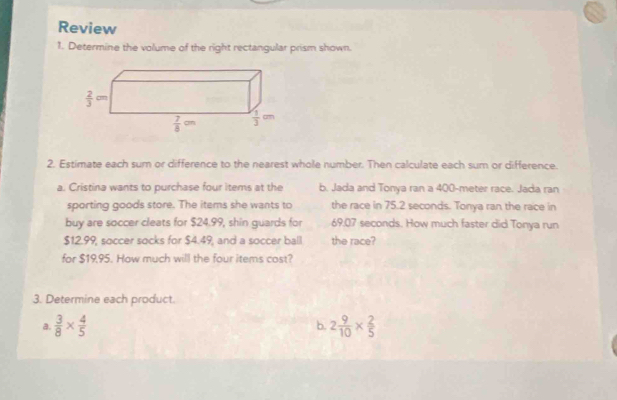 Review 
1. Determine the volume of the right rectangular prism shown.
 2/3 cm
 7/8 cm  1/3 cm
2. Estimate each sum or difference to the nearest whole number. Then calculate each sum or difference. 
a. Cristina wants to purchase four items at the b. Jada and Tonya ran a 400-meter race. Jada ran 
sporting goods store. The items she wants to the race in 75.2 seconds. Tonya ran the race in 
buy are soccer cleats for $24.99, shin guards for 69.07 seconds. How much faster did Tonya run
$12.99, soccer socks for $4.49, and a soccer ball the race? 
for $19,95. How much will the four items cost? 
3. Determine each product. 
a.  3/8 *  4/5  2 9/10 *  2/5 
b.