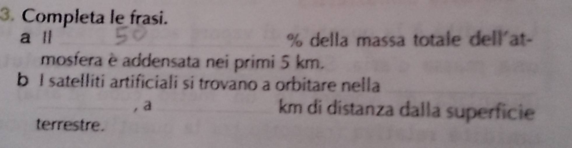 Completa le frasi. 
a ll % della massa totale dell'at- 
mosfera è addensata nei primi 5 km. 
b I satelliti artificiali si trovano a orbitare nella 
a
km di distanza dalla superficie 
terrestre.