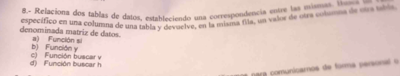 8.- Relaciona dos tablas de datos, estableciendo una correspondencia entre las mismas. t e c 
específico en una columna de una tabla y devuelve, en la misma fila, un valor de otra columna de sta tabia
denominada matriz de datos.
a) Función si
b) Función y
c) Función buscar v
d) Función buscar h
a nara comunicaros de forma personal o