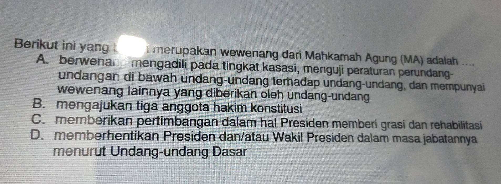 Berikut ini yang merupakan wewenang dari Mahkamah Agung (MA) adalah ....
A. berwenang mengadili pada tingkat kasasi, menguji peraturan perundang-
undangan di bawah undang-undang terhadap undang-undang, dan mempunyai
wewenang lainnya yang diberikan oleh undang-undang
B. mengajukan tiga anggota hakim konstitusi
C. memberikan pertimbangan dalam hal Presiden memberi grasi dan rehabilitasi
D. memberhentikan Presiden dan/atau Wakil Presiden dalam masa jabatannya
menurut Undang-undang Dasar