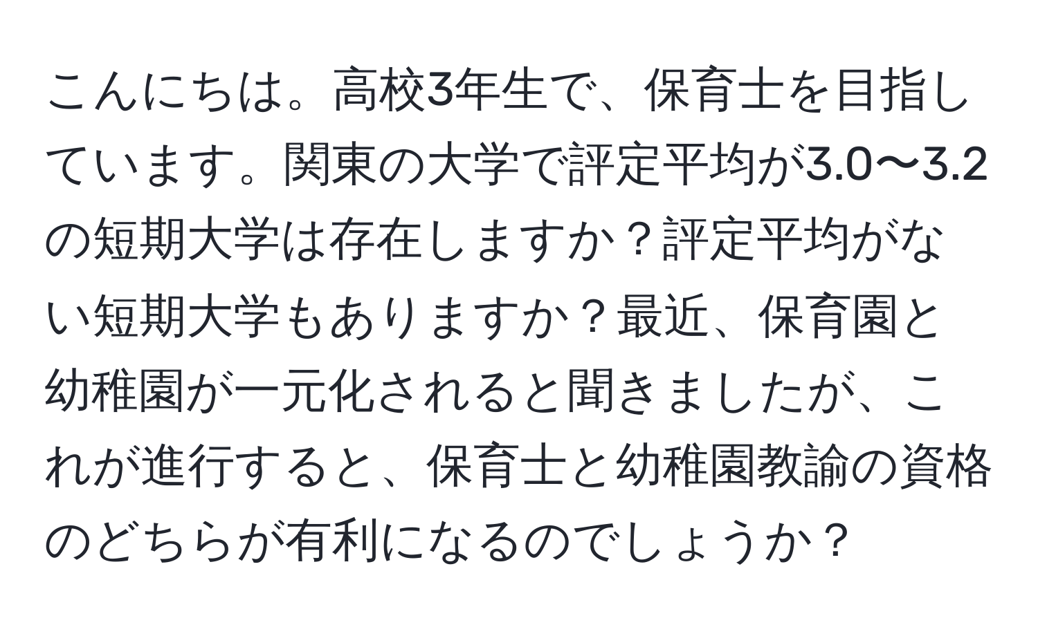 こんにちは。高校3年生で、保育士を目指しています。関東の大学で評定平均が3.0〜3.2の短期大学は存在しますか？評定平均がない短期大学もありますか？最近、保育園と幼稚園が一元化されると聞きましたが、これが進行すると、保育士と幼稚園教諭の資格のどちらが有利になるのでしょうか？