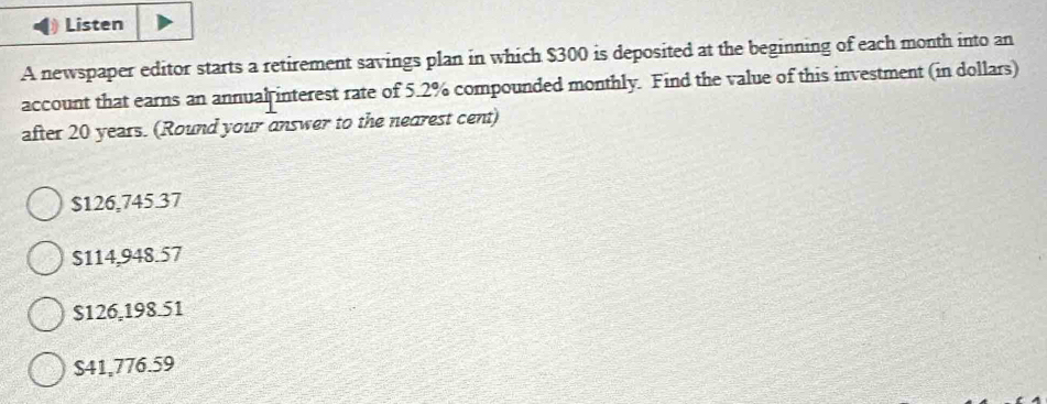 Listen
A newspaper editor starts a retirement savings plan in which $300 is deposited at the beginning of each month into an
account that earns an annual interest rate of 5.2% compounded monthly. Find the value of this investment (in dollars)
after 20 years. (Round your answer to the nearest cent)
$126,745.37
$114,948.57
$126,198.51
S41,776.59