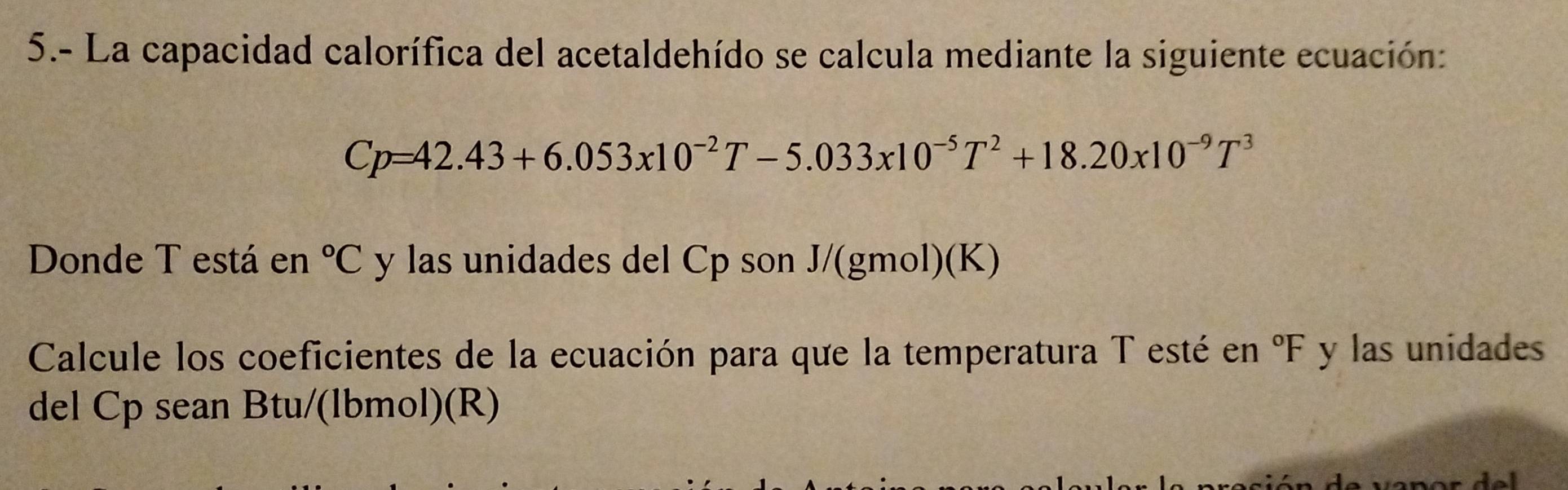 5.- La capacidad calorífica del acetaldehído se calcula mediante la siguiente ecuación:
Cp=42.43+6.053x10^(-2)T-5.033x10^(-5)T^2+18.20x10^(-9)T^3
Donde T está en°C y las unidades del Cp son J/(gmol)(K) 
Calcule los coeficientes de la ecuación para que la temperatura T esté en°F y las unidades 
del Cp sean Btu/(lbmol)(R)