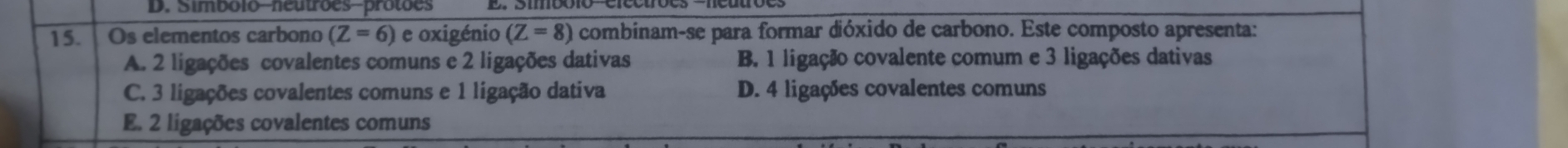 Simbolo-neutrões-protões
15. Os elementos carbono (Z=6) e oxigénio (Z=8) combinam-se para formar dióxido de carbono. Este composto apresenta:
A. 2 ligações covalentes comuns e 2 ligações dativas B. 1 ligação covalente comum e 3 ligações dativas
C. 3 ligações covalentes comuns e 1 ligação dativa D. 4 ligações covalentes comuns
E. 2 ligações covalentes comuns