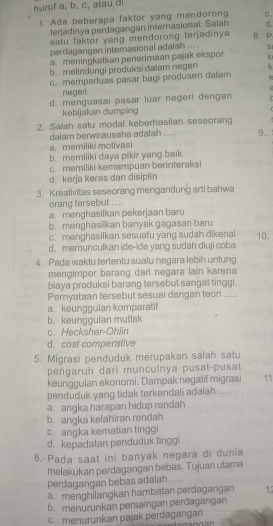 huruf a, b, c, atau d!
1. Ada beberapa faktor yang mendorong C.
terjadinya perdagangan internasional. Salah d.
satu faktor yang mendorong terjadinya 8. P
perdagangan internasional adalah ....
S
a. meningkatkan penerimaan pajak ekspor k
b. melindungi produksi dalam negeri
k
c. memperluas pasar bagi produsen dalam e
negeri
2
d. menguasai pasar luar negeri dengan
kebijakan dumping
2. Salah satu modal keberhasilan seseorang
dalam berwirausaha adalah ....
9.
a. memiliki motivasi
b. memiliki daya pikir yang baik
c. memiliki kemampuan berinteraksi
d. kerja keras dan disiplin
3. Kreativitas seseorang mengandung arti bahwa
orang tersebut ....
a. menghasilkan pekerjaan baru
b. menghasilkan banyak gagasan baru
c: menghasilkan sesuatu yang sudah dikenal 10.
d. memunculkan ide-ide yang sudah diuji coba
4. Pada waktu tertentu suatu negara lebih untung
mengimpor barang dari negara lain karena
biaya produksi barang tersebut sangat tinggi.
Pernyataan tersebut sesuai dengan teori ....
a. keunggulan komparatif
b. keunggulan mutlak
c.Hecksher-Ohlin
d. cost comperative
5. Migrasi penduduk merupakan salah satu
pengaruh dari munculnya pusat-pusat
keunggulan ekonomi. Dampak negatif migrasi 11
penduduk yang tidak terkendali adalah ....
a. angka harapan hidup rendah
b. angka kelahiran rendah
c. angka kematian tinggi
d. kepadatan penduduk tinggi
6. Pada saat ini banyak negara di dunia
melakukan perdagangan bebas. Tujuan utama
perdagangan bebas adalah ....
a. menghilangkan hambatan perdagangan 12
b. menurunkan persaingan perdagangan
c. menurunkan pajak perdagangan