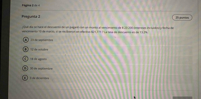 Página 2 de 4
Pregunta 2 25 puntos
¿Qué día se hace el descuento de un pagaré con un monto al vencimiento de $ 23 200 (intereses incluidos) y fecha de
vencimiento 10 de marzo, si se recibieron en efectivo $21,771 ? La tasa de descuento es de 13.2%.
A 23 de septiembre
B 12 de octubre
C 18 de agosto
D 30 de septiembre
E 3 de diciembre