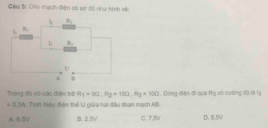 Cho mạch điện có sơ đồ như hinh vẽ:
Trong đó có các điện trở R_1=9Omega ,R_2=15Omega ,R_3=10Omega. Dòng điện đi qua R_3 có cường độ là 13
=0,3A.. Tính hiệu điện thế U giữa hai đầu đoạn mạch AB.
A. 6.5V B. 2,5V C. 7,5V D. 5,5V