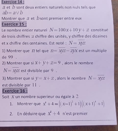 a et b sont deux entiers naturels non nuls tels que
ab=avee b
Montrer que a et bsont premier entre eux 
Exercice 15 : 
Le nombre entier naturel N=100x+10y+z constitué 
de trois chiffres : z chiffre des unités, y chiffre des dizaines 
et x chiffre des centaines. Est noté : N=overline xyz
1) Montrer que 12 tel que n=overline xyz-overline zyx est un multiple 
de 99. 
2) Montrer que si x+y+z=9 , alors le nombre
N=overline xyz est divisible par 9. 
3) Montrer que si y=x+z , alors le nombre N=overline xyz
est divisible par11 . 
Exercice 16 : 
Soit X un nombre superieur ou égale à 2
1. Montrer que x^4+4=((x-1)^2+1)((x+1)^4+1)
2. En déduire que x^4+4 n'est premier