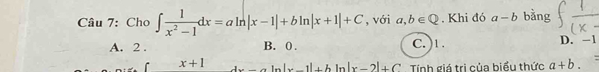 Cho ∈t  1/x^2-1 dx=aln |x-1|+bln |x+1|+C , với a,b∈ Q. Khi đó a-b bǎng
A. 2. B. 0. C. ) 1. D. -1
x+1 dx- In |x-1|+b In |x-2|+C Tính giá trị của biểu thức a+b.