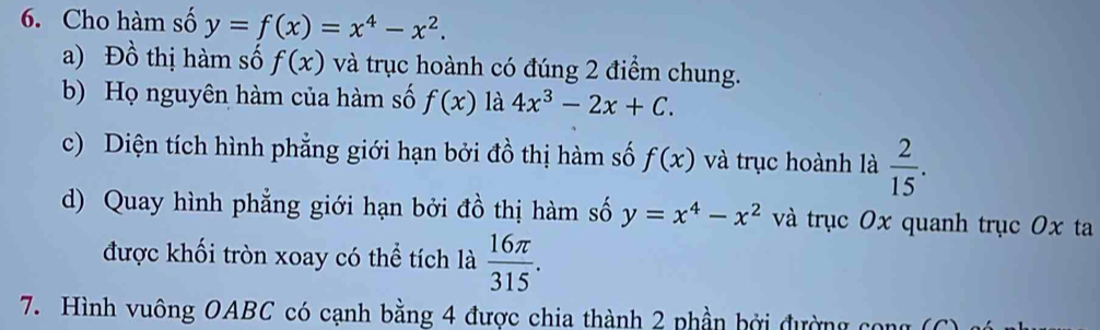 Cho hàm số y=f(x)=x^4-x^2. 
a) Phat o thị m số f(x) và trục hoành có đúng 2 điểm chung. 
b) Họ nguyên hàm của hàm số f(x) là 4x^3-2x+C. 
c) Diện tích hình phẳng giới hạn bởi đồ thị hàm số f(x) và trục hoành là  2/15 . 
d) Quay hình phẳng giới hạn bởi đồ thị hàm số y=x^4-x^2 và trục 0x quanh trục 0x ta 
được khối tròn xoay có thể tích là  16π /315 . 
7. Hình vuông OABC có cạnh bằng 4 được chia thành 2 phần bởi đường cong