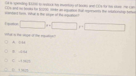 Gill is spending $3200 to restock his inventory of books and CDs for his store. He can
CDs and no books for $3200. Write an equation that represents the relationship bewo
sitandard form. What is the slope of the equation?
Equation □ x+□ y=□
What is the slope of the equation?
A. 0 641
B. -0 64
C. -1.5625
D. 15625