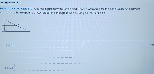 》 Listen= 
HOW DO YOU SEE IT? Use the figure to write Given and Prove statements for the conclusion. "A segment 
connecting the midpoints of two sides of a triangle is half as long as the third side." 
Given a·s ·s ar 
□ 
Prove =□