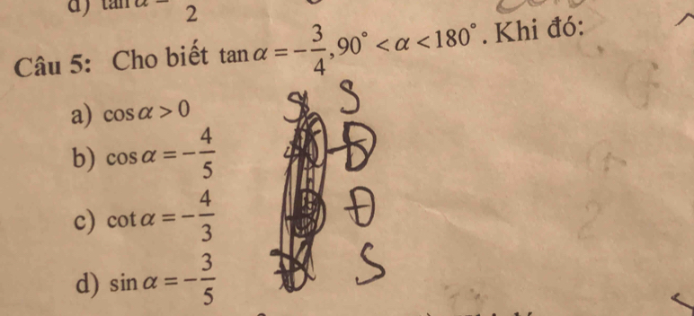 tan alpha - 
Câu 5: Cho biết tan alpha =- 3/4 , 90° <180°. Khi đó:
a) cos alpha >0
b) cos alpha =- 4/5 
c) cot alpha =- 4/3 
d) sin alpha =- 3/5 