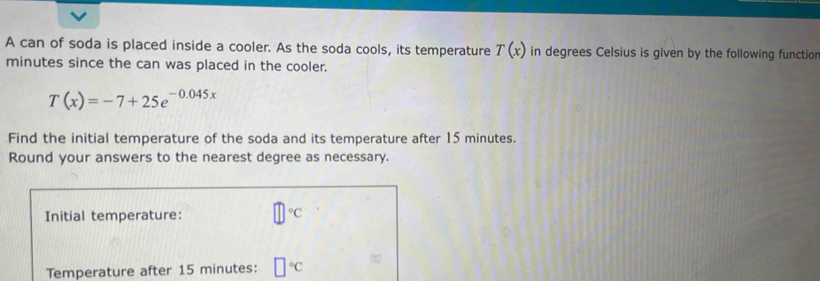 A can of soda is placed inside a cooler. As the soda cools, its temperature T(x) in degrees Celsius is given by the following functior
minutes since the can was placed in the cooler.
T(x)=-7+25e^(-0.045x)
Find the initial temperature of the soda and its temperature after 15 minutes. 
Round your answers to the nearest degree as necessary. 
Initial temperature: □°C
Temperature after 15 minutes : □°C