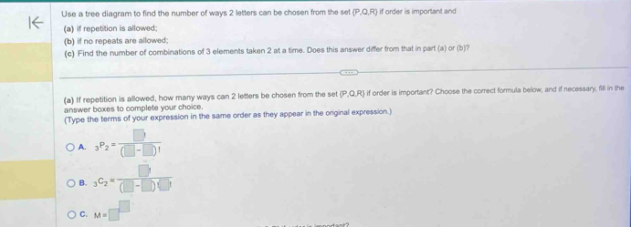 Use a tree diagram to find the number of ways 2 letters can be chosen from the set (P,Q,R) if order is important and
(a) if repetition is allowed;
(b) if no repeats are allowed
(c) Find the number of combinations of 3 elements taken 2 at a time. Does this answer differ from that in part (a) or (b)?
(a) If repetition is allowed, how many ways can 2 letters be chosen from the set P,Q,R) if order is important? Choose the correct formula below, and if necessary, fill in the
answer boxes to complete your choice.
(Type the terms of your expression in the same order as they appear in the original expression.)
A. _3P_2= □ /(□ -□ )! 
B. _3C_2= □ /(□ -□ )(□ ) 
C. M=□^(□)