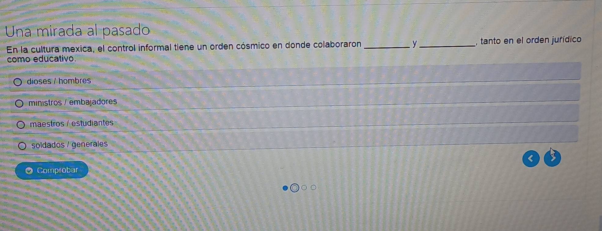 Una mirada al pasado
y
En la cultura mexica, el control informal tiene un orden cósmico en donde colaboraron __, tanto en el orden jurídico
como educativo.
dioses / hombres
ministros / embajadores
maestros / estudiantes
soldados / generales
Comprobar